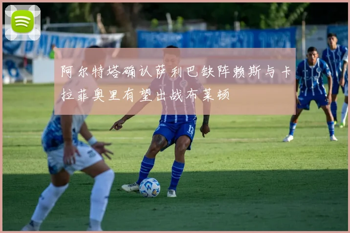 阿尔特塔确认萨利巴缺阵赖斯与卡拉菲奥里有望出战布莱顿