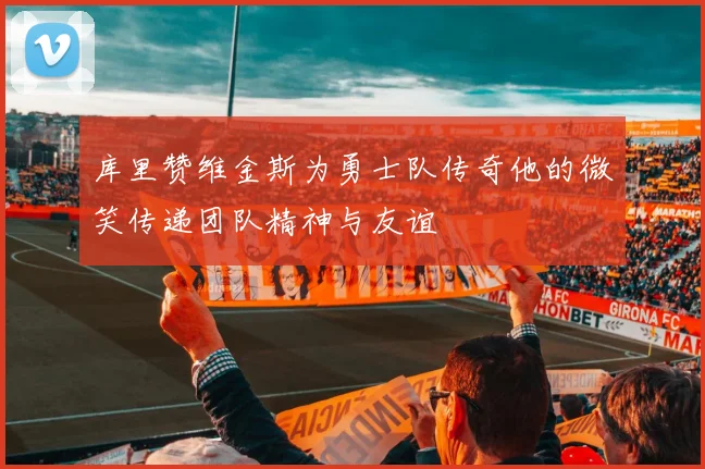 库里赞维金斯为勇士队传奇他的微笑传递团队精神与友谊