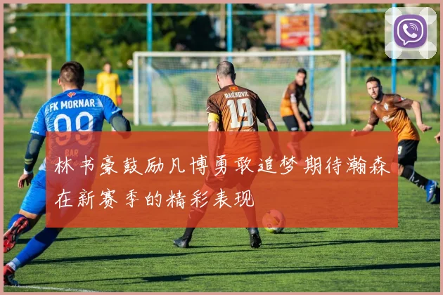 林书豪鼓励凡博勇敢追梦期待瀚森在新赛季的精彩表现