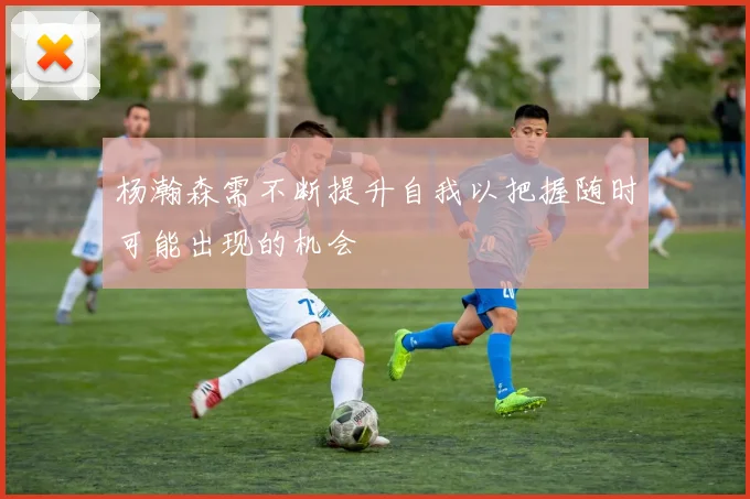 杨瀚森需不断提升自我以把握随时可能出现的机会