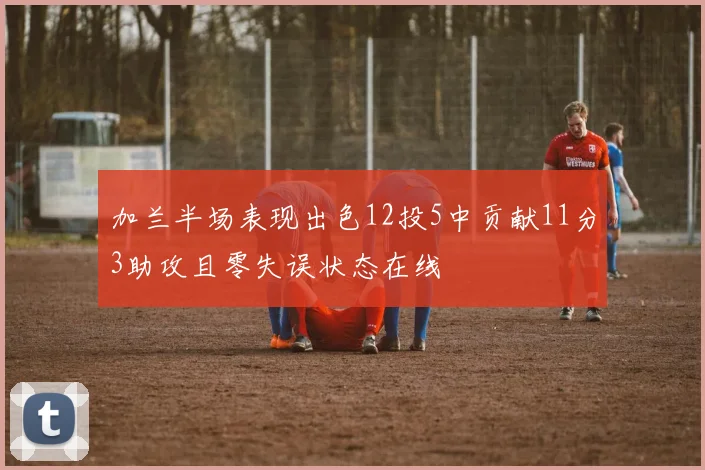 加兰半场表现出色12投5中贡献11分3助攻且零失误状态在线