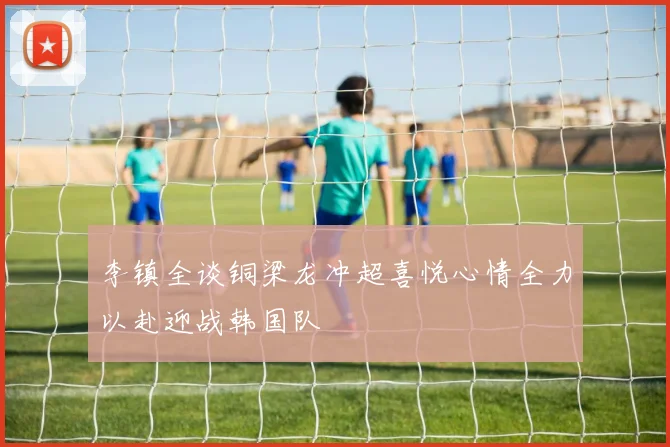 李镇全谈铜梁龙冲超喜悦心情全力以赴迎战韩国队
