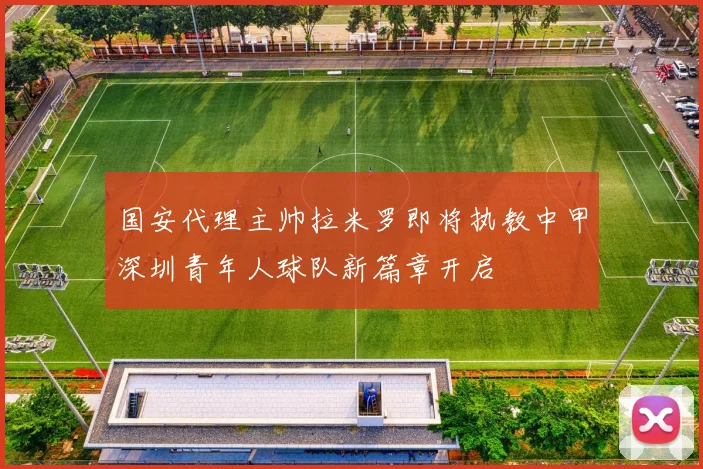 国安代理主帅拉米罗即将执教中甲深圳青年人球队新篇章开启