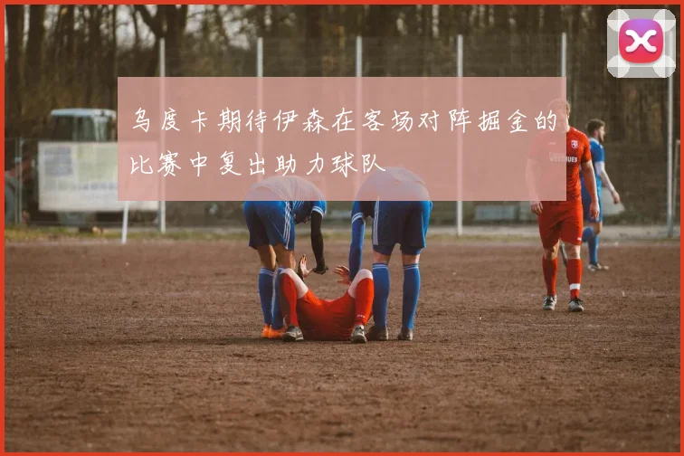 乌度卡期待伊森在客场对阵掘金的比赛中复出助力球队