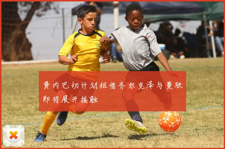 费内巴切计划租借齐尔克泽与曼联即将展开接触