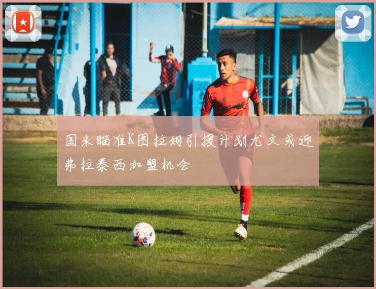 国米瞄准K图拉姆引援计划尤文或迎弗拉泰西加盟机会