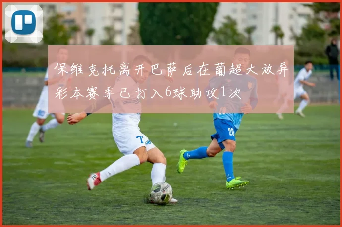 保维克托离开巴萨后在葡超大放异彩本赛季已打入6球助攻1次