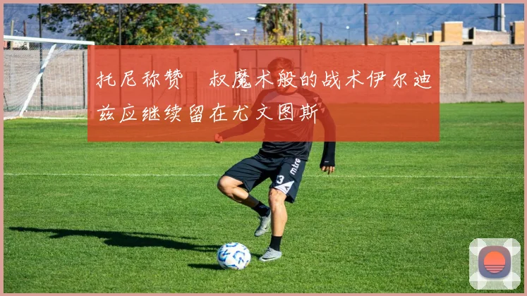 托尼称赞囧叔魔术般的战术伊尔迪兹应继续留在尤文图斯