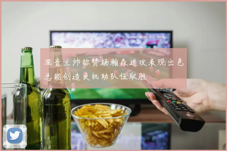 混音主帅称赞杨瀚森进攻表现出色总能创造良机助队伍取胜