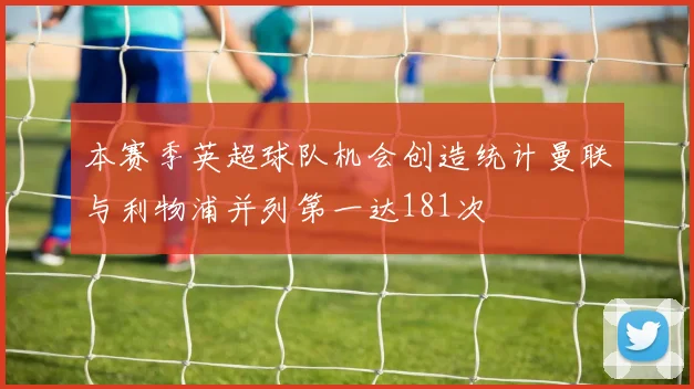 本赛季英超球队机会创造统计曼联与利物浦并列第一达181次