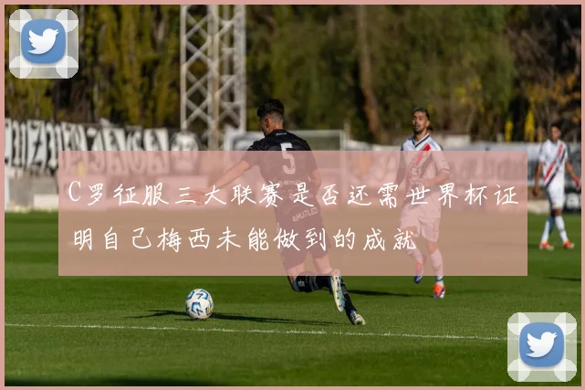 C罗征服三大联赛是否还需世界杯证明自己梅西未能做到的成就
