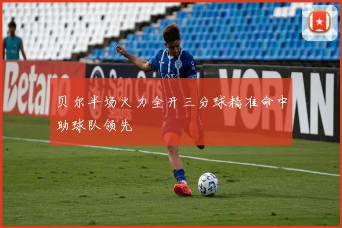贝尔半场火力全开三分球精准命中助球队领先