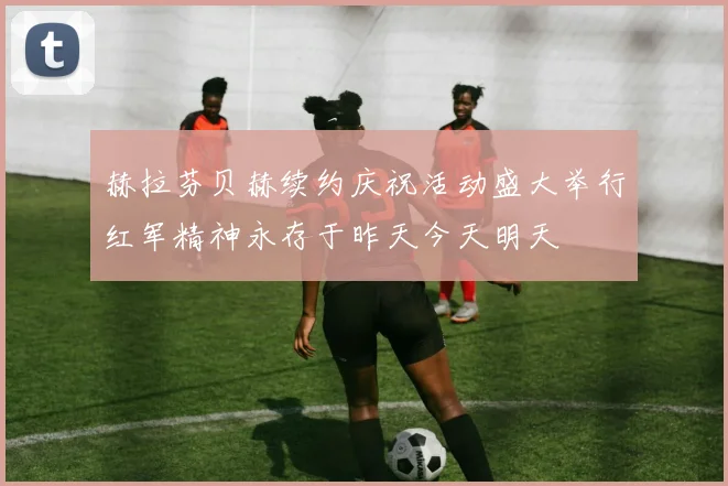 赫拉芬贝赫续约庆祝活动盛大举行红军精神永存于昨天今天明天