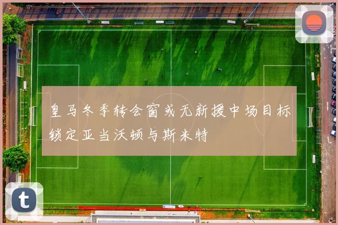 皇马冬季转会窗或无新援中场目标锁定亚当沃顿与斯米特