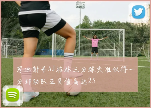 寒冰射手AJ格林三分球失准仅得一分却助队正负值高达25