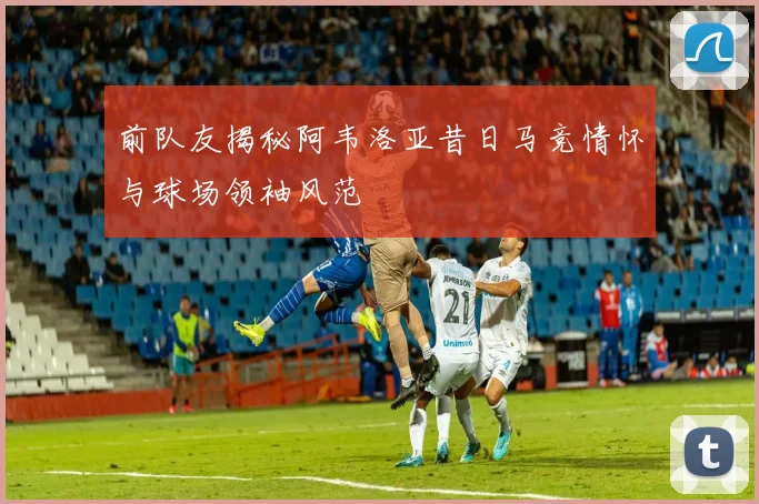 前队友揭秘阿韦洛亚昔日马竞情怀与球场领袖风范