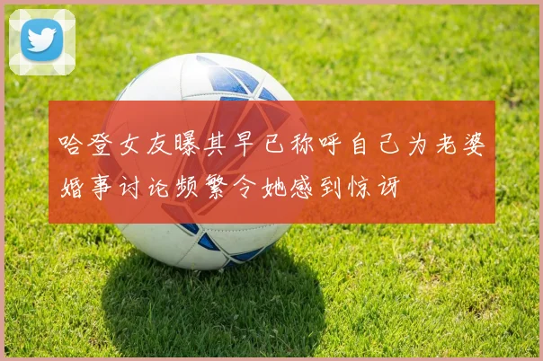 哈登女友曝其早已称呼自己为老婆婚事讨论频繁令她感到惊讶