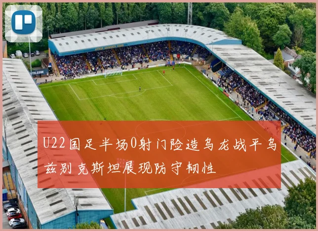 U22国足半场0射门险造乌龙战平乌兹别克斯坦展现防守韧性