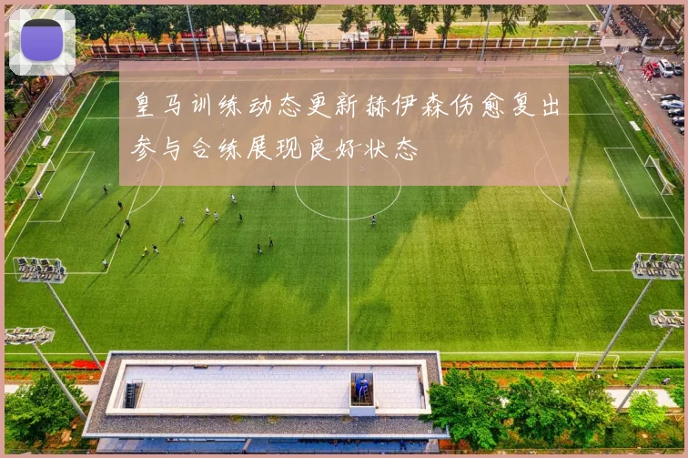 皇马训练动态更新赫伊森伤愈复出参与合练展现良好状态