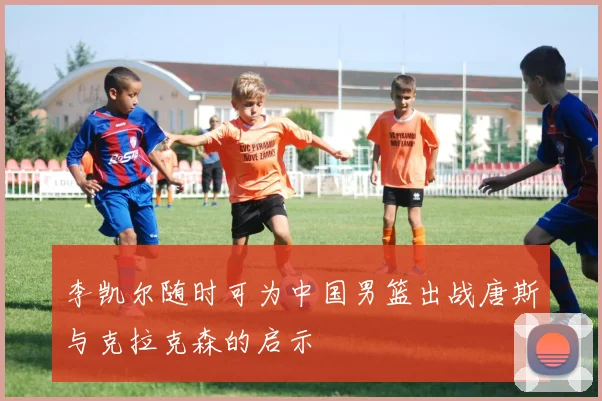 李凯尔随时可为中国男篮出战唐斯与克拉克森的启示