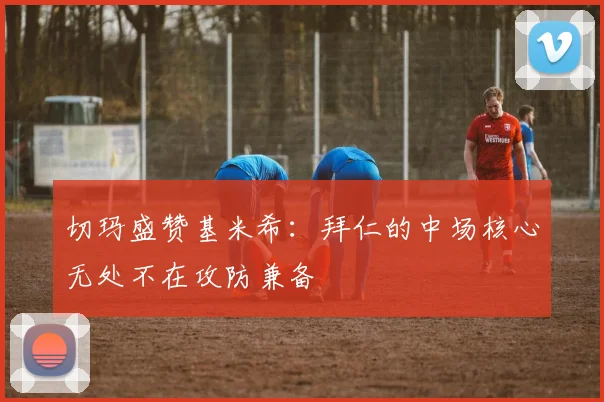 切玛盛赞基米希：拜仁的中场核心无处不在攻防兼备